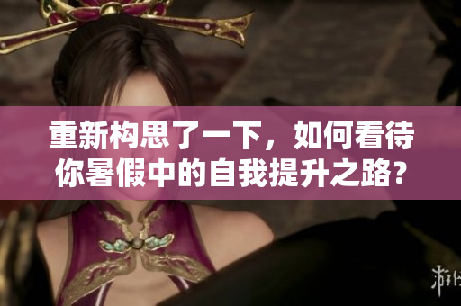 重新構(gòu)思了一下，如何看待你暑假中的自我提升之路？