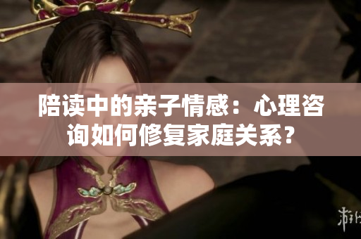 陪讀中的親子情感：心理咨詢?nèi)绾涡迯?fù)家庭關(guān)系？