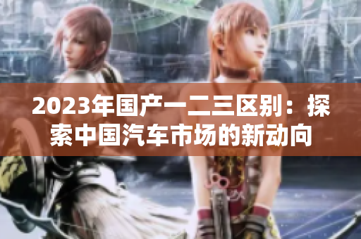 2023年國(guó)產(chǎn)一二三區(qū)別：探索中國(guó)汽車市場(chǎng)的新動(dòng)向