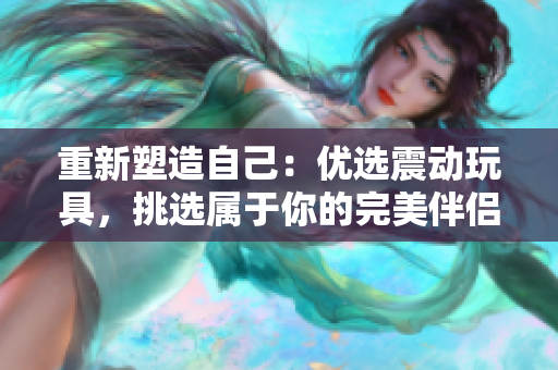 重新塑造自己：優(yōu)選震動玩具，挑選屬于你的完美伴侶