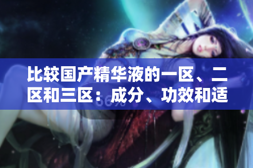 比較國產(chǎn)精華液的一區(qū)、二區(qū)和三區(qū)：成分、功效和適用性的細(xì)微差異