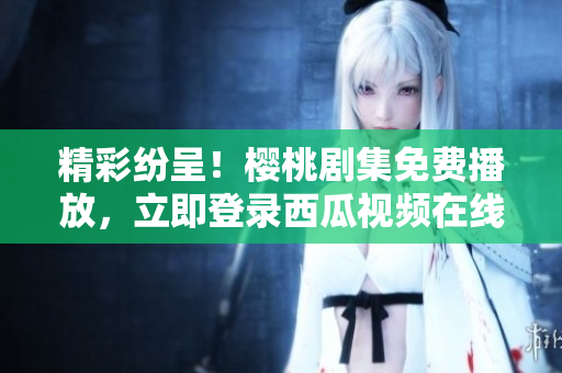 精彩紛呈！櫻桃劇集免費播放，立即登錄西瓜視頻在線觀看