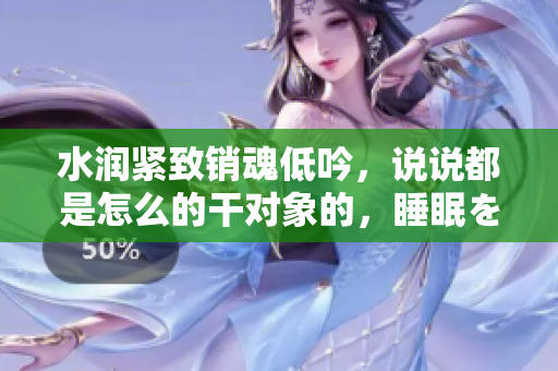 水潤緊致銷魂低吟，說說都是怎么的干對象的，睡眠を取らなくてもいい，睡覺抓著小雞一晚上會怎樣，睡過年紀最大的多少歲六十多，水潤緊致銷魂低吟古代690