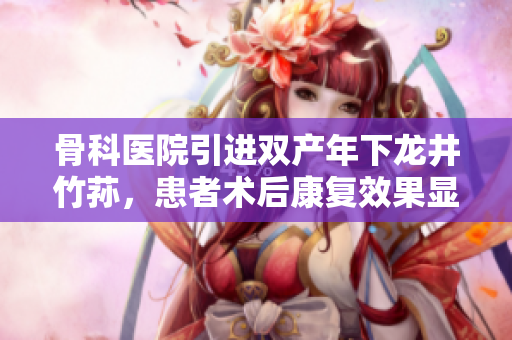 骨科醫(yī)院引進(jìn)雙產(chǎn)年下龍井竹蓀，患者術(shù)后康復(fù)效果顯著