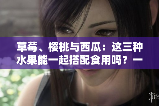 草莓、櫻桃與西瓜：這三種水果能一起搭配食用嗎？一篇詳細(xì)分析！