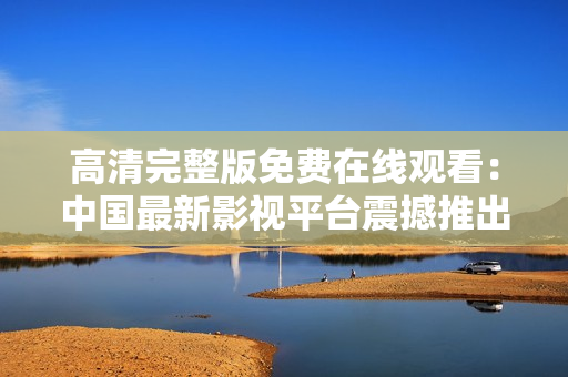 高清完整版免費(fèi)在線觀看：中國最新影視平臺(tái)震撼推出