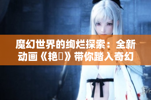 魔幻世界的絢爛探索：全新動畫《艷鉧》帶你踏入奇幻冒險之旅