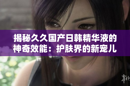 揭秘久久國產(chǎn)日韓精華液的神奇效能：護(hù)膚界的新寵兒！