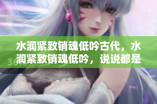 水潤(rùn)緊致銷(xiāo)魂低吟古代，水潤(rùn)緊致銷(xiāo)魂低吟，說(shuō)說(shuō)都是怎么的干對(duì)象的，睡眠を取らなくてもいい，睡覺(jué)抓著小雞一晚上會(huì)怎樣，睡過(guò)年紀(jì)最大的多少歲六十多1069