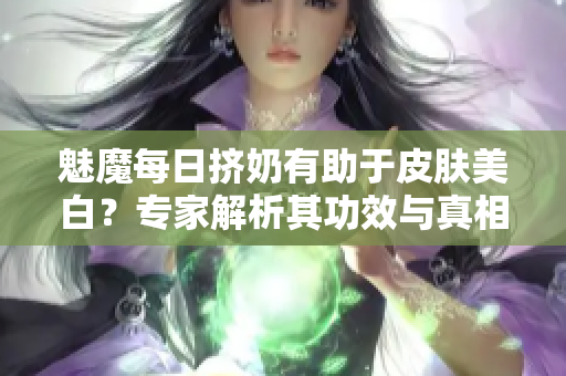 魅魔每日擠奶有助于皮膚美白？專家解析其功效與真相！
