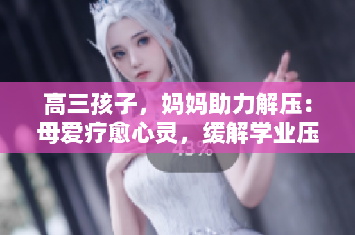 高三孩子，媽媽助力解壓：母愛療愈心靈，緩解學(xué)業(yè)壓力