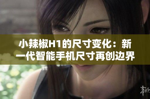 小辣椒H1的尺寸變化：新一代智能手機尺寸再創(chuàng)邊界