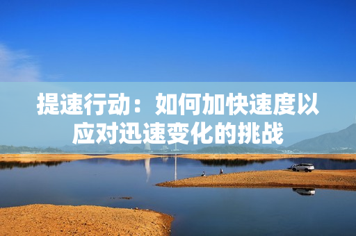 提速行動(dòng)：如何加快速度以應(yīng)對(duì)迅速變化的挑戰(zhàn)