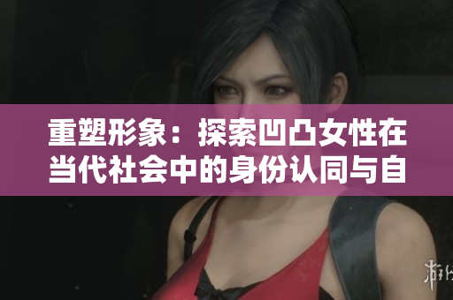 重塑形象：探索凹凸女性在當(dāng)代社會中的身份認(rèn)同與自我表達(dá)