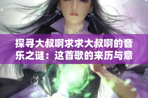 探尋大叔啊求求大叔啊的音樂之謎：這首歌的來歷與意義