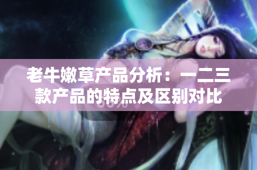 老牛嫩草產(chǎn)品分析：一二三款產(chǎn)品的特點(diǎn)及區(qū)別對(duì)比
