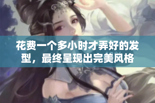 花費(fèi)一個(gè)多小時(shí)才弄好的發(fā)型，最終呈現(xiàn)出完美風(fēng)格