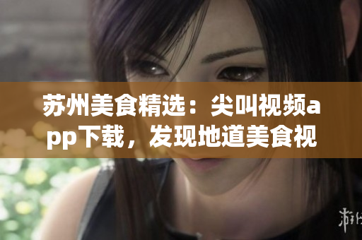 蘇州美食精選：尖叫視頻app下載，發(fā)現(xiàn)地道美食視頻分享