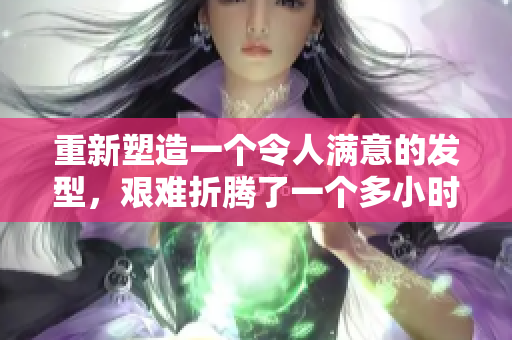 重新塑造一個令人滿意的發(fā)型，艱難折騰了一個多小時。