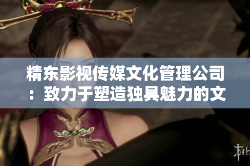 精東影視傳媒文化管理公司：致力于塑造獨具魅力的文化影像新風(fēng)尚