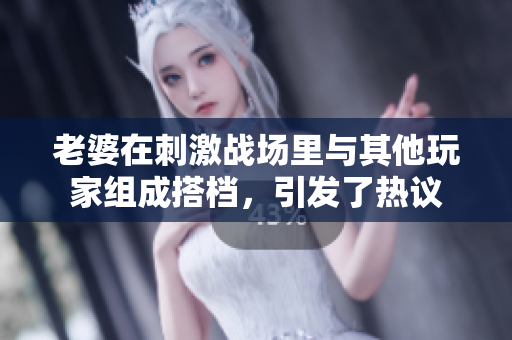 老婆在刺激戰(zhàn)場里與其他玩家組成搭檔，引發(fā)了熱議