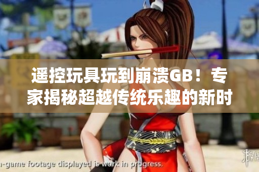 遙控玩具玩到崩潰GB！專家揭秘超越傳統(tǒng)樂趣的新時(shí)代玩具失控現(xiàn)象