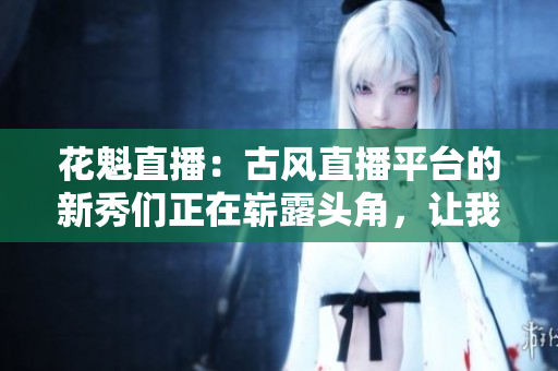 花魁直播：古風(fēng)直播平臺的新秀們正在嶄露頭角，讓我們來一探究竟!