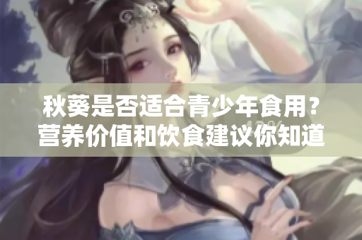 秋葵是否適合青少年食用？營養(yǎng)價值和飲食建議你知道嗎？