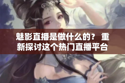 魅影直播是做什么的？ 重新探討這個熱門直播平臺