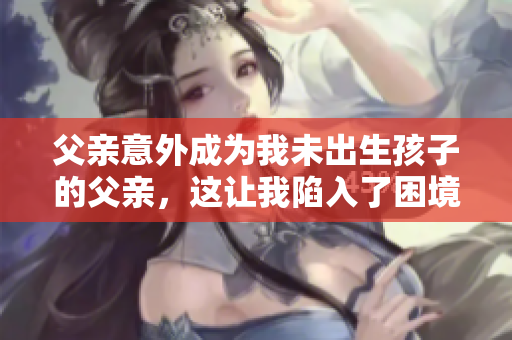 父親意外成為我未出生孩子的父親，這讓我陷入了困境，我應該怎么辦？
