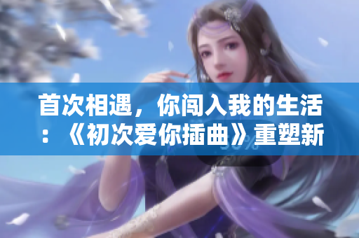 首次相遇，你闖入我的生活：《初次愛你插曲》重塑新世界