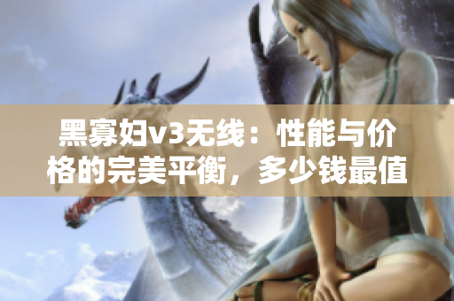 黑寡婦v3無線：性能與價(jià)格的完美平衡，多少錢最值得投資？