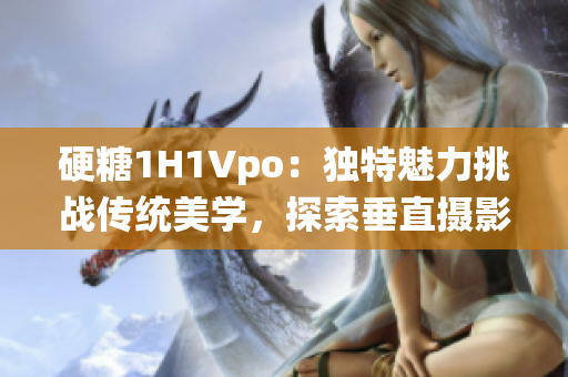 硬糖1H1Vpo：獨(dú)特魅力挑戰(zhàn)傳統(tǒng)美學(xué)，探索垂直攝影的新穎視角