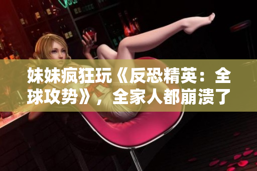 妹妹瘋狂玩《反恐精英：全球攻勢》，全家人都崩潰了！