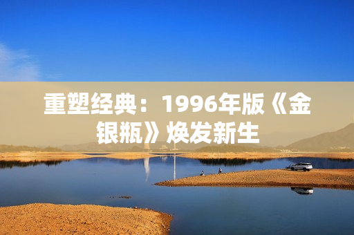 重塑經(jīng)典：1996年版《金銀瓶》煥發(fā)新生