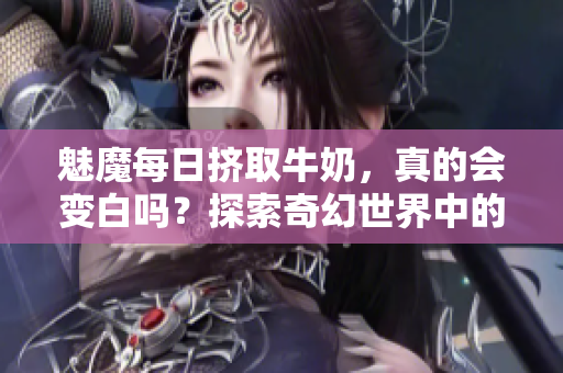 魅魔每日擠取牛奶，真的會(huì)變白嗎？探索奇幻世界中的傳說