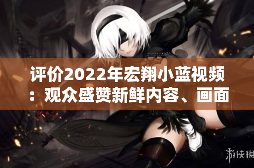 評(píng)價(jià)2022年宏翔小藍(lán)視頻：觀眾盛贊新鮮內(nèi)容、畫面清晰感人