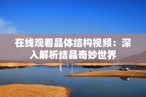 在線觀看晶體結構視頻：深入解析結晶奇妙世界