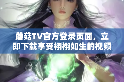 蘑菇TV官方登錄頁(yè)面，立即下載享受栩栩如生的視頻體驗(yàn)
