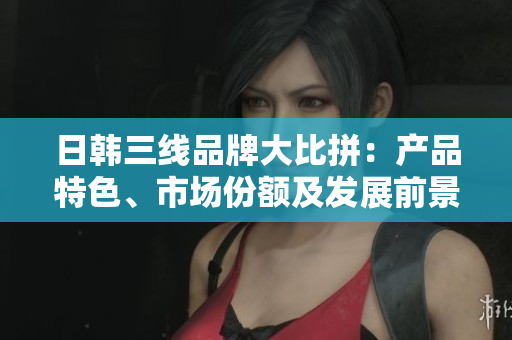 日韓三線品牌大比拼：產(chǎn)品特色、市場份額及發(fā)展前景對比分析