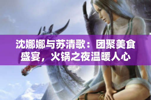 沈娜娜與蘇清歌：團(tuán)聚美食盛宴，火鍋之夜溫暖人心