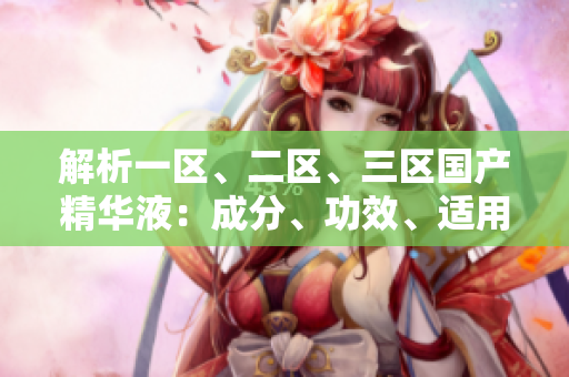 解析一區(qū)、二區(qū)、三區(qū)國產(chǎn)精華液：成分、功效、適用對(duì)象全面比較