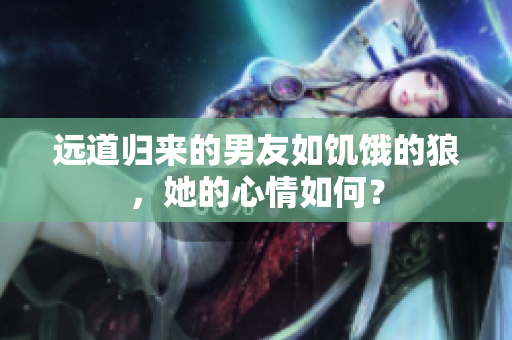 遠(yuǎn)道歸來的男友如饑餓的狼，她的心情如何？