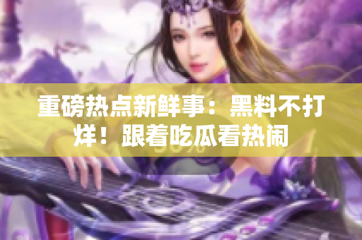 重磅熱點新鮮事：黑料不打烊！跟著吃瓜看熱鬧
