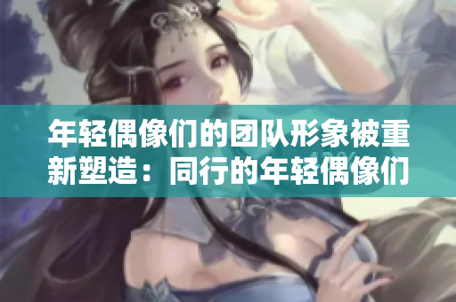 年輕偶像們的團(tuán)隊形象被重新塑造：同行的年輕偶像們被大膽表達(dá)。