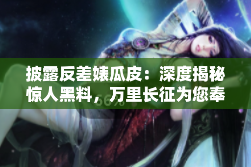 披露反差婊瓜皮：深度揭秘驚人黑料，萬里長(zhǎng)征為您奉上