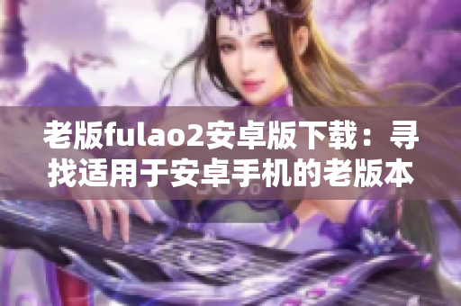 老版fulao2安卓版下載：尋找適用于安卓手機(jī)的老版本fulao2應(yīng)用