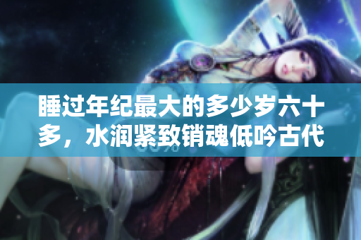 睡過年紀(jì)最大的多少歲六十多，水潤(rùn)緊致銷魂低吟古代，水潤(rùn)緊致銷魂低吟，說說都是怎么的干對(duì)象的，睡眠を取らなくてもいい，睡覺抓著小雞一晚上會(huì)怎樣50