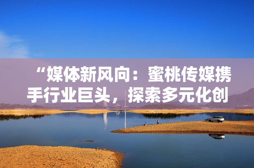 “媒體新風(fēng)向：蜜桃傳媒攜手行業(yè)巨頭，探索多元化創(chuàng)新之路”