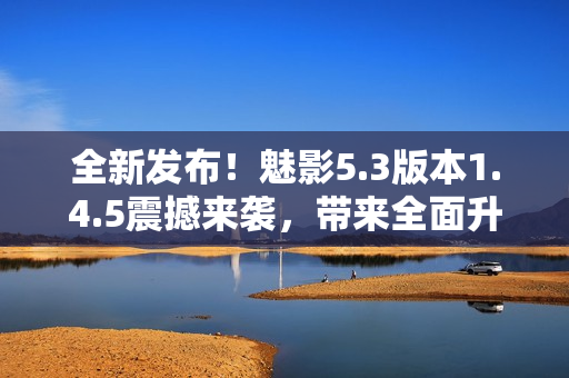 全新發(fā)布！魅影5.3版本1.4.5震撼來(lái)襲，帶來(lái)全面升級(jí)！